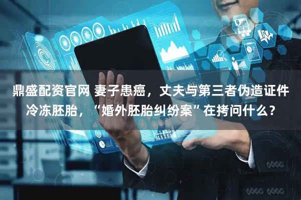 鼎盛配资官网 妻子患癌，丈夫与第三者伪造证件冷冻胚胎，“婚外胚胎纠纷案”在拷问什么？